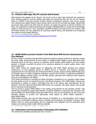 fam’s teleco news (10ªEd-1-2011.)                                                               5/6
11.- Finland's DNA signs 4G/LTE contract with Ericsson
DNA expands and upgrades its 3G network, and moves to 4G in major cities Enhanced user experience
when accessing data-rich services, loading web pages and transferring files with the new 4G network
based on LTE/EPC Three-year contract includes network management products, radio access, packet
core, backhaul and related network rollout services Each time we visit and load web pages, transfer files
and access video, games and other data-rich services, we expect the process to become smoother and
faster. By extending its existing partnership with Ericsson (NASDAQ:ERIC) to include all the technology
needed to build and launch a very competitive 3G/HSPA Evolution and high-end 4G LTE network, DNA
will further enhance the user experience by improving network latency and bandwidth and introducing
new quality of service-based offerings.
DE: Press Release January 10, 2011, 09:30 (CET)
http://www.ericsson.com/thecompany/press/releases/2011/01/1478229




12.- WIND Mobile Launches Canada's First Wide Band AMR Service Using Huawei
Core Network
Huawei, a leader in providing next-generation telecommunications network solutions for operators around
the world, today announced that its core network is enabling WIND Mobile to bring Wide Band AMR,
otherwise known as HD Voice, services to customers across Canada. WIND Mobile is the first wireless
operator in Canada to provide this service to its customers, allowing for a better quality, clearer voice
service experience.
Since 2008, Huawei has steadily grown its relationship with WIND Mobile providing core network
infrastructure as well supplying devices to WIND's line-up of consumer and business handsets.
Supporting the first commercial launch of Wide Band AMR in Canada, Huawei will help WIND Mobile grow
its customer base in a highly competitive landscape. Huawei's core network is customized specifically to
meet WIND Mobile's business needs, and will help provide customers with enhanced voice frequency
range from 200-3400Hz to 50-7000Hz.
"Our shared commitment to providing the latest technology innovations to our customers made Huawei
the clear partner to drive our business forward," said Marius Armeanca, CTO, WIND Mobile. "Huawei was
instrumental in helping us create a technology that will do for phones what high-definition did for
television. With the customized Wide Band AMR Service, our customers will realize superior voice quality
and an improved overall experience."
"We are proud to support WIND Mobile in this exciting announcement for the Canadian market," said
Charles Ding, President of Huawei North America. "Huawei's expertise in customized core networks is the
ideal foundation for WIND Mobile's Wide Band AMR Service, and we are honored to be part of the first
Canadian initiative to provide this high-quality voice feature to WIND Mobile customers."
About WIND Mobile
WIND Mobile provides voice, text and data services to Canadians on a next-generation, all IP wireless
network and is committed to offering a level of wireless service presently not available in Canada. WIND
Mobile is built on actual conversations that are happening with Canadians who are passionate about
wireless and creating a better mobile offering nationally.
DE: Press Releases MARKHAM, Ontario – 18 January 2011

13.- Information and Communication Technology (ICT) Statistics
UIT presenta las estadísticas anuales para todo el mundo:
 