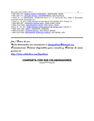 fam’s teleco news (10ªEd-1-2011.)                                                       7/6
* FEB 16th-19th; MOBILE WORLD CONGRESS ; BARCELONA, SPAIN
* FEB 14th-17th; SATCOM AFRICA; JOHANNESBERG, SOUTH AFRICA
* March 14 – 17 CONFERENCE - EXHIBITION March 15 – 17; SATELLITE 2011; Walter E. Washington
Convention Center Washington D.C
* March 22 - 24, 2011; Mobile Backhaul at International CTIA Wireless 2011; Orlando, FL
* MAR 08th-09th; CARRIERS WORLD ASIA; HONG KONG CHINA
* MAR 22nd-24th; CONVERGENCE INDIA; NEW DEHLI, INDIA
*March 22 - 24, 2011; Mobile Backhaul at International CTIA Wireless 2011; Orlando, FL
* MAR 10th-16th; CEBIT; HANNOVER, GERMANY
* MAR 01st-04th; TELEXPO BRASIL; SAU PAOLO, BRASIL
* APR 21st-22nd; BROADBAND WIRELESS WORLD; LAS VEGAS, USA




fam / Enero de 2011
Serán bienvenidos sus comentarios a: famapablaza@hotmail.com
Presentaciones Técnicas disponibles para consulta y Noticias de meses
previos en:
http://www.slideshare.net/fapablaza

              COMPARTA CON SUS COLABORADORES
                                   <<<<****>>>>
 