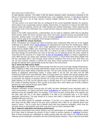 fam’s teleco news (11ªEd-2-2011.)                                                                   2/7
of hops between switches. The reality is that the latency between switch connections compared to the
latency of mechanical hard drives is dramatically lower, even negligible; however, in high fan-in situations
or where there are a lot of hops (servers crossing multiple switches to access data), ISLs play an
important role.
 The top concern is to ensure that ISLs are configured at the correct bandwidth between the switches,
which seems to be a surprisingly common mistake. Beyond that, it's important to measure the traffic flow
between hosts and switches, and the ISL traffic between the switches themselves. Switch reporting tools
will provide much of this information but, a visual tool that measures switch intercommunication may be
preferable.
Based on the traffic measurements, a determination can be made to rebalance traffic flow by adjusting
which primary switch the server connects with, which will involve physical rewiring and potential server
downtime. Another option is to add ISLs, which increases bandwidth but consumes ports and, to some
extent, further adds to the complexity of the storage architecture.
Tip 2. Use NPIV for virtual machines
Server virtualization has changed just about everything when configuring SANs and one of the biggest
challenges is to identify which virtual machines are demanding the most from the infrastructure. Before
server virtualization, a single server had a single application and communicated to the SAN through a
single host bus adapter (HBA); now virtual hosts may have many servers trying to communicate with the
storage infrastructure all through the same HBA. It's critical to be able to identify the virtual machines
that need storage I/O performance the most so that they can be balanced across the hosts, instead of
consuming all the resources of a single host. N_Port ID Virtualization (NPIV) is a feature supported by
some HBAs that lets you assign each individual virtual machine a virtual World Wide Name (WWN) that
will stay associated with it, even through virtual machine migrations from host to host. With NPIV, you
can use your switches' statistics to identify the most active virtual machines from the point of view of
storage and allocate them appropriately across the hosts in the environment.
Tip 3. Know thy HBA queue depth
HBA queue depth is the number of pending storage I/Os that are sent to the data storage infrastructure.
When installing an HBA, most storage administrators simply use the default settings for the card, but the
default HBA queue depth setting is typically too high. This can cause storage ports to become congested,
leading to application performance issues. If queue depth is set too low, the ports and the SAN
infrastructure itself aren't used efficiently. When a storage system isn't loaded with enough pending I/Os,
it doesn't get the opportunity to use its cache; if essentially everything expires out of cache before it can
be accessed, the majority of accesses will then be coming from disk. Most HBAs set the default queue
depth between 32 to 256, but the optimal range is actually closer to 2 to 8. Most initiators can report on
the number of pending requests in their queues at any given time, which allows you to strike a balance
between too much and not enough queue depth.
Tip 4. Multipath verification
Multipath verification involves ensuring that I/O traffic has been distributed across redundant paths. In
many environments, our experts said they found multipathing isn't working at all or that the load isn't
balanced across the available paths. For example, if you have one path carrying 80% of its capacity and
the other path only 3%, it can affect availability if an HBA or its connection fails, or it can impact
application performance. The goal should be to ensure that traffic is balanced fairly evenly across all
available HBA ports and ISLs.
You can use switch reports for multipath verification. To do this, run a report with the port WWNs, the
port name and the MBps sorted by the port name combined with a filter for an attached device type
equal to "server." This is a quick way to identify which links have balanced multipaths, which ones are
currently acting as active/passive and which ones don't have an active redundant HBA.
Tip 5. Improve replication and backup performance
While some environments have critical concerns over the performance of a database application, almost
all of them need to decrease the amount of time it takes to perform backups or replication functions.
Both of these processes are challenged by rapidly growing data sets that need to be replicated across
relatively narrow bandwidth connections and ever-shrinking backup windows. They're also the most likely
 