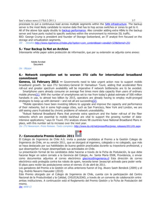 fam’s teleco news (11ªEd-2-2011.)                                                                  3/7
processes to put a continuous load across multiple segments within the SAN infrastructure. The backup
server is the most likely candidate to receive data that has to hop across switches or zones to get to it.
All of the above tips apply doubly to backup performance. Also consider adding extra HBAs to the backup
server and have ports routed to specific switches within the environment to minimize ISL traffic.
BIO: George Crump is president and founder of Storage Switzerland, an IT analyst firm focused on the
storage and virtualization segments.
DE: . Detalles:http://www.ingenieros.cl/index.php?option=com_content&task=view&id=529&Itemid=251

5.- Your Backup Is Not an Archive
Interesante white paper sobre protección de información, que por su extensión se adjunta como anexo:


           Adobe Acrobat
             Document
De : Bitpipe

6.- Network congestion set to worsen ITU calls for international broadband
commitment
Geneva, 11 February 2011 — Governments need to take urgent action now to support mobile
broadband growth. So says ITU Secretary-General Dr Hamadoun Touré, adding that accelerated fibre
roll-out and greater spectrum availability will be imperative if network bottlenecks are to be avoided.
     Smartphone users already consume on average five times more data capacity than users of ordinary
mobile phones[1]. With the number of smartphones set to rise from today’s global estimate of 500 million
handsets in use, to almost two billion by 2015, operators are already having to employ multi-pronged
strategies to keep up with demand – and not all are succeeding[2].
     “Mobile operators have been investing billions to upgrade and improve the capacity and performance
of their networks, but in some high-usage cities, such as San Francisco, New York and London, we are
still seeing users frustrated by chronic problems of network unavailability.
    “Robust National Broadband Plans that promote extra spectrum and the faster roll-out of the fiber
networks which are essential to mobile backhaul are vital to support the growing number of data-
intensive applications,” says Dr Touré. ITU analysis shows 98 countries have National Broadband Plans in
place, with this number set to increase over the next year.
De: ITU Newsroom. Press Release. Texto completo: http://www.itu.int/net/pressoffice/press_releases/2011/01.aspx



7.- Convocatoria Premio Gestión 2011
El Colegio de Ingenieros de Chile A.G. invita a postular candidatos al Premio a la Gestión Colegio de
Ingenieros de Chile, en su versión 2011, que se otorgará al ingeniero, colegiado o no colegiado, que más
se haya destacado por sus habilidades de buena gestión practicadas durante su trayectoria profesional, y
que desempeñen o hayan desempeñado sus actividades en Chile.
La presentación formal de los candidatos debe hacerse a través de la Ficha de Postulación, la que debe
hacerse llegar en sobre cerrado a la Gerencia del Colegio, Av. Santa María 0508, Providencia, o enviar
como documentos adjuntos al correo electrónico gtecnico@ingenieros.cl Esta dirección de correo
electrónico está protegida contra los robots de spam, necesita tener Javascript activado para poder verla
El plazo para recibir las postulaciones vence el viernes 15 de abril de 2011.
Los ganadores del Premio a la Gestión en años anteriores fueron el Ing. Alvaro Saieh Bendeck (2009) y el
Ing. Andrés Navarro Haeussler (2010)
Este Premio otorgado por el Colegio de Ingenieros de Chile, cuenta con la participación del Centro
Nacional de la Productividad y la Calidad, CHILECALIDAD, a través de un convenio de colaboración entre
ambas instituciones. A continuación está el Reglamento del Premio Gestión y la Ficha de Postulación del
mismo.
De: WEB CI
 