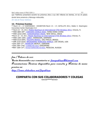 fam’s teleco news (11ªEd-2-2011.)                                                           7/7
que Telefónica presentará durante los próximos años a sus 282 millones de clientes, en los 25 países
donde tiene presencia y liderazgo indiscutido.
DE: Sala de Prensa Telefónica

15.- Próximos Eventos:
* March 14 – 17 CONFERENCE - EXHIBITION March 15 – 17; SATELLITE 2011; Walter E. Washington
Convention Center Washington D.C
* March 22 - 24, 2011; Mobile Backhaul at International CTIA Wireless 2011; Orlando, FL
* MAR 08th-09th; CARRIERS WORLD ASIA; HONG KONG CHINA
* MAR 22nd-24th; CONVERGENCE INDIA; NEW DEHLI, INDIA
*March 22 - 24, 2011; Mobile Backhaul at International CTIA Wireless 2011; Orlando, FL
* MAR 10th-16th; CEBIT; HANNOVER, GERMANY
* MAR 01st-04th; TELEXPO BRASIL; SAU PAOLO, BRASIL
* APR 21st-22nd; BROADBAND WIRELESS WORLD; LAS VEGAS, USA
*JUN 16th-17th; ARABCOM; BEIRUT, LEBONAN
*JUN 14th-17th; COMMUNICASIA; SINGAPORE
*MAY 10th-14th; SVIAZ EXPOCOM, RUSSIA; MOSCOW, RUSSIA




fam / Febrero de 2011
Serán bienvenidos sus comentarios a: famapablaza@hotmail.com
Presentaciones Técnicas disponibles para consulta y Noticias de meses
previos en:
http://www.slideshare.net/fapablaza

      COMPARTA CON SUS COLABORADORES Y COLEGAS
                                          <<<<****>>>>
 