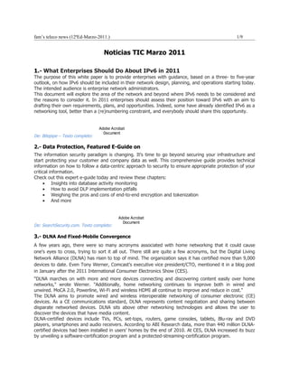fam’s teleco news (12ªEd-Marzo-2011.)                                                              1/9


                                   Noticias TIC Marzo 2011

1.- What Enterprises Should Do About IPv6 in 2011
The purpose of this white paper is to provide enterprises with guidance, based on a three- to five-year
outlook, on how IPv6 should be included in their network design, planning, and operations starting today.
The intended audience is enterprise network administrators.
This document will explore the area of the network and beyond where IPv6 needs to be considered and
the reasons to consider it. In 2011 enterprises should assess their position toward IPv6 with an aim to
drafting their own requirements, plans, and opportunities. Indeed, some have already identified IPv6 as a
networking tool, better than a (re)numbering constraint, and everybody should share this opportunity.


                                 Adobe Acrobat
                                   Document
De: Bitepipe – Texto completo:

2.- Data Protection, Featured E-Guide on
The information security paradigm is changing. It's time to go beyond securing your infrastructure and
start protecting your customer and company data as well. This comprehensive guide provides technical
information on how to follow a data-centric approach to security to ensure appropriate protection of your
critical information.
Check out this expert e-guide today and review these chapters:
     • Insights into database activity monitoring
     • How to avoid DLP implementation pitfalls
     • Weighing the pros and cons of end-to-end encryption and tokenization
     • And more


                                          Adobe Acrobat
                                            Document
De: SearchSecurity.com. Texto completo:

3.- DLNA And Fixed-Mobile Convergence
A few years ago, there were so many acronyms associated with home networking that it could cause
one's eyes to cross, trying to sort it all out. There still are quite a few acronyms, but the Digital Living
Network Alliance (DLNA) has risen to top of mind. The organization says it has certified more than 9,000
devices to date. Even Tony Werner, Comcast's executive vice president/CTO, mentioned it in a blog post
in January after the 2011 International Consumer Electronics Show (CES).
"DLNA marches on with more and more devices connecting and discovering content easily over home
networks," wrote Werner. "Additionally, home networking continues to improve both in wired and
unwired. MoCA 2.0, Powerline, Wi-Fi and wireless HDMI all continue to improve and reduce in cost."
The DLNA aims to promote wired and wireless interoperable networking of consumer electronic (CE)
devices. As a CE communications standard, DLNA represents content negotiation and sharing between
disparate networked devices. DLNA sits above other networking technologies and allows the user to
discover the devices that have media content.
DLNA-certified devices include TVs, PCs, set-tops, routers, game consoles, tablets, Blu-ray and DVD
players, smartphones and audio receivers. According to ABI Research data, more than 440 million DLNA-
certified devices had been installed in users’ homes by the end of 2010. At CES, DLNA increased its buzz
by unveiling a software-certification program and a protected-streaming-certification program.
 