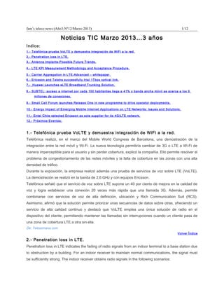 fam’s teleco news (Año3-Nº12/Marzo 2013)                                                             1/12

                       Noticias TIC Marzo 2013…3 años
Indice:
1.- Telefónica prueba VoLTE y demuestra integración de WiFi a la red.
2.- Penetration loss in LTE.
3.- Antenna Implants-Possible Future Trends.

4.- LTE KPI Measurement Methodology and Acceptance Procedure.

5.- Carrier Aggregation in LTE-Advanced – whitepaper.
6.- Ericsson and Telstra successfully trial 1Tbps optical link.
7.- Huawei Launches eLTE Broadband Trunking Solution.

8.- SUBTEL: acceso a internet por cada 100 habitantes llega a 41% y banda ancha móvil se acerca a los 5
     millones de conexiones.

9.- Small Cell Forum launches Release One in new programme to drive operator deployments.

10.- Energy Impact of Emerging Mobile Internet Applications on LTE Networks: Issues and Solutions.

11.- Entel Chile selected Ericsson as sole supplier for its 4G/LTE network.
12.- Próximos Eventos:



1.- Telefónica prueba VoLTE y demuestra integración de WiFi a la red.
Telefónica realizó, en el marco del Mobile World Congress de Barcelona, una demostración de la
integración entre la red móvil y Wi-Fi. La nueva tecnología permitiría cambiar de 3G o LTE a Wi-Fi de
manera imperceptible para el usuario y sin perder cobertura, explicó la compañía. Ello permite resolver el
problema de congestionamiento de las redes móviles y la falta de cobertura en las zonas con una alta
densidad de tráfico.
Durante la exposición, la empresa realizó además una prueba de servicios de voz sobre LTE (VoLTE).
La demostración se realizó en la banda de 2,6 GHz y con equipos Ericsson.
Telefónica señaló que el servicio de voz sobre LTE supone un 40 por ciento de mejora en la calidad de
voz y logra establecer una conexión 20 veces más rápida que una llamada 3G. Además, permite
combinarse con servicios de voz de alta definición, ubicación y Rich Communication Suit (RCS).
Asimismo, afirmó que la solución permite priorizar unas secuencias de datos sobre otras, ofreciendo un
servicio de alta calidad continuo y destacó que VoLTE emplea una única solución de radio en el
dispositivo del cliente, permitiendo mantener las llamadas sin interrupciones cuando un cliente pasa de
una zona de cobertura LTE a otra sin ella.
De: Telesemana.com
                                                                                                Volver Índice

2.- Penetration loss in LTE.
Penetration loss in LTE indicates the fading of radio signals from an indoor terminal to a base station due
to obstruction by a building. For an indoor receiver to maintain normal communications, the signal must
be sufficiently strong. The indoor receiver obtains radio signals in the following scenarios:
 