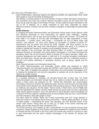 fam’s teleco news (14ªEd-Mayo 2011.)                                                              10/12
       social transformation, enhancing capacity and delivering benefits and opportunities which would
       allow people to cross the threshold of development.”
       Sam Pitroda is currently Adviser to the Prime Minister of India on Public Information Infrastructure
       and Innovations and chairs the country's National Innovation Council and the Smart Grid Task
       Force set up under the aegis of the Ministry of Power. He also heads the Expert Committee on the
       use of ICT in Railways. He is widely considered to have been responsible for India’s
       telecommunications revolution and has been a leading campaigner to help bridge the global digital
       divide.
       Kristin Peterson
       In accepting the World Telecommunication and Information Society Award, Kristin Peterson noted
       that delivering technology to rural communities can present many challenges, including
       environmental factors such as heat, dust and humidity as well as lack of power. “At Inveneo we
       have made it our mission to find the right technologies that can help organizations in these
       communities — schools, clinics, relief camps — successfully use ICTs to deliver better vital
       services,” said Peterson. “So we’ve been building an eco-system of certified in-country ICT
       entrepreneurs that we partner with around the world. Together, with these partners, we are
       implementing projects that range from solar-powered computer labs going in to hundreds of
       schools in Uganda and Tanzania, to building a rural broadband network in rural Haiti.”
       Kristin Peterson is the co-Founder and Chief Executive Officer of Inveneo, a non-profit social
       enterprise focusing on information and communication technologies in rural areas throughout the
       developing world. She has led Inveneo’s efforts to provide ICT to deliver education, health care,
       economic development and relief projects in Haiti and in 25 countries throughout sub-Saharan
       Africa and South Asia. Inveneo has also worked in partnership with ITU in delivering training in
       low-cost rural wireless networking in developing countries, such as Kenya, Uganda and the
       Caribbean.
       World Telecommunication and Information Society Day
       The World Telecommunication and Information Society Award was presented on World
       Telecommunication and Information Society Day (WTISD), which marks the establishment of ITU
       on 17 May, 1865. It highlights the potential of information and communication technologies (ICT)
       in meeting the development and economic aspirations of societies and on the importance of the
       Internet as a global resource.
       UN Secretary-General Ban Ki-moon
       In a message delivered on videotape, UN Secretary-General Ban Ki-moon said, “On World
       Telecommunication and Information Society Day, let us resolve to connect the entire world as a
       means to foster peace and prosperity for all.” Noting that Information and communication
       technologies continue to transform the global landscape, drive the world economy and help people
       communicate across distances and cultural divides while providing access to critical resources such
       as healthcare and education, Mr Ban added: “Recent events in North Africa and the Middle East
       have also highlighted the catalytic role that mobile phones and social media can play in galvanizing
       public opinion against repression. And in the aftermath of natural disasters, these technologies are
       a vital part of the aid response, establishing lines of communication that save lives, reunite families
       and help emergency relief reach people in need.”
       This year’s theme for WTISD, “Better Life in Rural Communities with ICTs” brings attention to
       those who reside in rural districts and far flung communities — half the global population, or nearly
       3.5 billion people — representing the poorer, less educated, and more deprived cousins of the
       world’s urban citizens. Among them are as many as 1.4 billion of the world’s extremely poor
       people, who are also among the least connected to ICTs.
       The WTISD ceremony was wrapped up with a demonstration of rural connectivity through cloud
       computing. Claudio Giugliemma of the Dominic Foundation presented the Digital Inclusion Initiative
       in Tanzania and the Lucy Portal on the cloud, which can provide easy access to e-services to users
       in rural communities and has built-in assistive technologies in the browser for persons with
       disabilities.
 