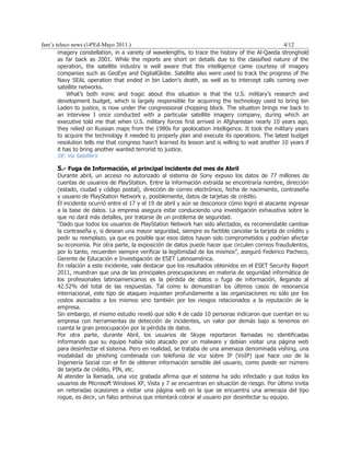 fam’s teleco news (14ªEd-Mayo 2011.)                                                               4/12
       imagery constellation, in a variety of wavelengths, to trace the history of the Al-Qaeda stronghold
       as far back as 2001. While the reports are short on details due to the classified nature of the
       operation, the satellite industry is well aware that this intelligence came courtesy of imagery
       companies such as GeoEye and DigitalGlobe. Satellite also were used to track the progress of the
       Navy SEAL operation that ended in bin Laden’s death, as well as to intercept calls coming over
       satellite networks.
           What’s both ironic and tragic about this situation is that the U.S. military’s research and
       development budget, which is largely responsible for acquiring the technology used to bring bin
       Laden to justice, is now under the congressional chopping block. The situation brings me back to
       an interview I once conducted with a particular satellite imagery company, during which an
       executive told me that when U.S. military forces first arrived in Afghanistan nearly 10 years ago,
       they relied on Russian maps from the 1980s for geolocation intelligence. It took the military years
       to acquire the technology it needed to properly plan and execute its operations. The latest budget
       resolution tells me that congress hasn’t learned its lesson and is willing to wait another 10 years if
       it has to bring another wanted terrorist to justice.
      DE: Via Satellite’s

      5.- Fuga de Información, el principal incidente del mes de Abril
      Durante abril, un acceso no autorizado al sistema de Sony expuso los datos de 77 millones de
      cuentas de usuarios de PlayStation. Entre la información extraída se encontraría nombre, dirección
      (estado, ciudad y código postal), dirección de correo electrónico, fecha de nacimiento, contraseña
      y usuario de PlayStation Network y, posiblemente, datos de tarjetas de crédito.
      El incidente ocurrió entre el 17 y el 19 de abril y aún se desconoce cómo logró el atacante ingresar
      a la base de datos. La empresa asegura estar conduciendo una investigación exhaustiva sobre la
      que no dará más detalles, por tratarse de un problema de seguridad.
      “Dado que todos los usuarios de PlayStation Network han sido afectados, es recomendable cambiar
      la contraseña y, si desean una mayor seguridad, siempre es factible cancelar la tarjeta de crédito y
      pedir su reemplazo, ya que es posible que esos datos hayan sido comprometidos y podrían afectar
      su economía. Por otra parte, la exposición de datos puede hacer que circulen correos fraudulentos,
      por lo tanto, recuerden siempre verificar la legitimidad de los mismos”, aseguró Federico Pacheco,
      Gerente de Educación e Investigación de ESET Latinoamérica.
      En relación a este incidente, vale destacar que los resultados obtenidos en el ESET Security Report
      2011, muestran que una de las principales preocupaciones en materia de seguridad informática de
      los profesionales latinoamericanos es la pérdida de datos o fuga de información, llegando al
      42.52% del total de las respuestas. Tal como lo demuestran los últimos casos de resonancia
      internacional, este tipo de ataques inquietan profundamente a las organizaciones no sólo por los
      costos asociados a los mismos sino también por los riesgos relacionados a la reputación de la
      empresa.
      Sin embargo, el mismo estudio reveló que sólo 4 de cada 10 personas indicaron que cuentan en su
      empresa con herramientas de detección de incidentes, un valor por demás bajo si tenemos en
      cuenta la gran preocupación por la pérdida de datos.
      Por otra parte, durante Abril, los usuarios de Skype reportaron llamadas no identificadas
      informando que su equipo había sido atacado por un malware y debían visitar una página web
      para desinfectar el sistema. Pero en realidad, se trataba de una amenaza denominada vishing, una
      modalidad de phishing combinada con telefonía de voz sobre IP (VoIP) que hace uso de la
      Ingeniería Social con el fin de obtener información sensible del usuario, como puede ser número
      de tarjeta de crédito, PIN, etc.
      Al atender la llamada, una voz grabada afirma que el sistema ha sido infectado y que todos los
      usuarios de Microsoft Windows XP, Vista y 7 se encuentran en situación de riesgo. Por último invita
      en reiteradas ocasiones a visitar una página web en la que se encuentra una amenaza del tipo
      rogue, es decir, un falso antivirus que intentará cobrar al usuario por desinfectar su equipo.
 