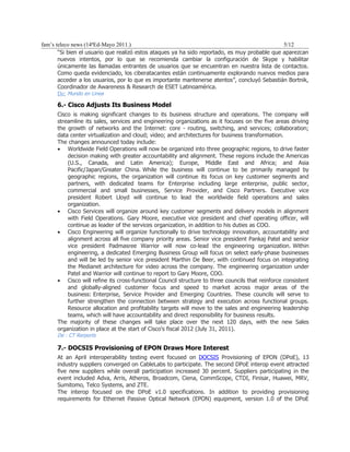 fam’s teleco news (14ªEd-Mayo 2011.)                                                           5/12
       “Si bien el usuario que realizó estos ataques ya ha sido reportado, es muy probable que aparezcan
       nuevos intentos, por lo que se recomienda cambiar la configuración de Skype y habilitar
       únicamente las llamadas entrantes de usuarios que se encuentran en nuestra lista de contactos.
       Como queda evidenciado, los ciberatacantes están continuamente explorando nuevos medios para
       acceder a los usuarios, por lo que es importante mantenerse atentos”, concluyó Sebastián Bortnik,
       Coordinador de Awareness & Research de ESET Latinoamérica.
       De: Mundo en Linea

      6.- Cisco Adjusts Its Business Model
      Cisco is making significant changes to its business structure and operations. The company will
      streamline its sales, services and engineering organizations as it focuses on the five areas driving
      the growth of networks and the Internet: core - routing, switching, and services; collaboration;
      data center virtualization and cloud; video; and architectures for business transformation.
      The changes announced today include:
      • Worldwide Field Operations will now be organized into three geographic regions, to drive faster
          decision making with greater accountability and alignment. These regions include the Americas
          (U.S., Canada, and Latin America); Europe, Middle East and Africa; and Asia
          Pacific/Japan/Greater China. While the business will continue to be primarily managed by
          geographic regions, the organization will continue its focus on key customer segments and
          partners, with dedicated teams for Enterprise including large enterprise, public sector,
          commercial and small businesses, Service Provider, and Cisco Partners. Executive vice
          president Robert Lloyd will continue to lead the worldwide field operations and sales
          organization.
      • Cisco Services will organize around key customer segments and delivery models in alignment
          with Field Operations. Gary Moore, executive vice president and chief operating officer, will
          continue as leader of the services organization, in addition to his duties as COO.
      • Cisco Engineering will organize functionally to drive technology innovation, accountability and
          alignment across all five company priority areas. Senior vice president Pankaj Patel and senior
          vice president Padmasree Warrior will now co-lead the engineering organization. Within
          engineering, a dedicated Emerging Business Group will focus on select early-phase businesses
          and will be led by senior vice president Marthin De Beer, with continued focus on integrating
          the Medianet architecture for video across the company. The engineering organization under
          Patel and Warrior will continue to report to Gary Moore, COO.
      • Cisco will refine its cross-functional Council structure to three councils that reinforce consistent
          and globally-aligned customer focus and speed to market across major areas of the
          business: Enterprise, Service Provider and Emerging Countries. These councils will serve to
          further strengthen the connection between strategy and execution across functional groups.
          Resource allocation and profitability targets will move to the sales and engineering leadership
          teams, which will have accountability and direct responsibility for business results.
      The majority of these changes will take place over the next 120 days, with the new Sales
      organization in place at the start of Cisco's fiscal 2012 (July 31, 2011).
      De : CT Rerports

      7.- DOCSIS Provisioning of EPON Draws More Interest
      At an April interoperability testing event focused on DOCSIS Provisioning of EPON (DPoE), 13
      industry suppliers converged on CableLabs to participate. The second DPoE interop event attracted
      five new suppliers while overall participation increased 30 percent. Suppliers participating in the
      event included Adva, Arris, Atheros, Broadcom, Ciena, CommScope, CTDI, Finisar, Huawei, MRV,
      Sumitomo, Telco Systems, and ZTE.
      The interop focused on the DPoE v1.0 specifications. In addition to providing provisioning
      requirements for Ethernet Passive Optical Network (EPON) equipment, version 1.0 of the DPoE
 