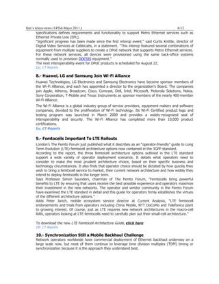 fam’s teleco news (14ªEd-Mayo 2011.)                                                             6/12
       specifications defines requirements and functionality to support Metro Ethernet services such as
       Ethernet Private Line (EPL).
       “Significant progress has been made since the first interop event," said Curtis Knittle, director of
       Digital Video Services at CableLabs, in a statement. "This interop featured several combinations of
       equipment from multiple suppliers to create a DPoE network that supports Metro Ethernet services.
       For these network services, all devices were provisioned using the same back-office systems
       normally used to provision DOCSIS equipment.”
       The next interoperability event for DPoE products is scheduled for August 22.
       De: CT Reports

      8.- Huawei, LG and Samsung Join Wi-Fi Alliance
      Huawei Technologies, LG Electronics and Samsung Electronics have become sponsor members of
      the Wi-Fi Alliance, and each has appointed a director to the organization's Board. The companies
      join Apple, Atheros, Broadcom, Cisco, Comcast, Dell, Intel, Microsoft, Motorola Solutions, Nokia,
      Sony Corporation, T-Mobile and Texas Instruments as sponsor members of the nearly 400-member
      Wi-Fi Alliance.
      The Wi-Fi Alliance is a global industry group of service providers, equipment makers and software
      companies, devoted to the proliferation of Wi-Fi technology. Its Wi-Fi Certified product logo and
      testing program was launched in March 2000 and provides a widely-recognized seal of
      interoperability and security. The Wi-Fi Alliance has completed more than 10,000 product
      certifications.
      De: CT Reports

      9.- Femtocells Important To LTE Rollouts
      London’s The Femto Forum just published what it describes as an “operator-friendly” guide to Long
      Term Evolution (LTE) femtocell architecture options now contained in the 3GPP standard.
      According to the report, the three femtocell architecture options outlined in the LTE standard
      support a wide variety of operator deployment scenarios. It details what operators need to
      consider to make the most prudent architecture choice, based on their specific business and
      technology circumstances. It also finds that operator choice should be dictated by how quickly they
      wish to bring a femtocell service to market, their current network architecture and how widely they
      intend to deploy femtocells in the longer term.
      Says Professor Simon Saunders, chairman of The Femto Forum, “Femtocells bring powerful
      benefits to LTE by ensuring that users receive the best possible experience and operators maximize
      their investment in the new networks. The operator and vendor community in the Femto Forum
      have examined the LTE standard in detail and this guide for operators firmly establishes the virtues
      of the different architecture options.”
      Adds Peter Jarich, mobile ecosystem service director at Current Analysis, “LTE femtocell
      endorsements and trials from operators including China Mobile, NTT DoCoMo and Telefonica point
      to growing interest. Of course, just as LTE requires new network architectures in the macro-cell
      RAN, operators looking at LTE femtocells need to carefully plan out their small-cell architecture.”

      To download the new LTE Femtocell Architecture Guide, click here
                                                            c
      DE: CT Reports

      10.- Synchronization Still a Mobile Backhaul Challenge
      Network operators worldwide have commercial deployment of Ethernet backhaul underway on a
      large scale now, but most of them continue to leverage time division multiplex (TDM) timing or
      synchronization because it is the approach they understand best.
 