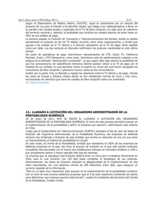 fam’s teleco news (14ªEd-Mayo 2011.)                                                               8/12
       Según el Observatorio de Medios chileno, FUCATEL, sigue la controversia por un artículo del
       proyecto de Ley para el tránsito a la televisión digital, que obliga a los cableoperadores a llevar en
       su parrilla a los canales locales y regionales de la TV de libre recepción, en cada zona de cobertura
       del territorio nacional y, además, la posibilidad que tendrían los canales abiertos de tener hasta un
       50% de sus señales de pago.
       La semana pasada, la Comisión de Transporte y Telecomunicaciones del Senado, donde se debate
       actualmente el proyecto de ley de TV digital, escuchó, entre otras organizaciones, a Anatel que
       agrupa a los canales de la TV abierta y a diversos operadores de la TV de pago, tanto satelital
       como por cable. Los dos sectores en discordia reafirmaron las posturas mantenidas en este último
       tiempo.
       Por parte de operadores de pago intervinieron representantes de VTR, Direct TV, Telefónica
       Movistar, Entel y GTD Manquehue, entre otras. Advirtieron ante los parlamentarios respecto a los
       peligros de la llamada “retransmisión consentida”, ya que según ellos deja abierta la posibilidad de
       que los concesionarios de radiodifusión televisiva abierta puedan cobrar a la TV de pago por el
       traslado de sus señales, lo cual atentaría contra el espíritu en virtud del cual fueron otorgadas las
       concesiones de libre recepción y generaría nuevos costos en los consumidores.
       Anatel, por su parte, hizo un llamado a regular las relaciones entre la TV abierta y de pago, citando
       los casos de Europa y Estados Unidos donde se han establecido normas de must y may carry,
       reconociendo los derechos que tiene los canales de libre recepción sobre sus contenidos
      DE: Digital Broadcaster




      12.- LLAMADO A LICITACIÓN DEL ORGANISMO ADMINISTRADOR DE LA
      PORTABILIDAD NUMÉRICA
      20 de mayo de 2011, HOY SE INICIÓ EL LLAMADO A LICITACIÓN DEL ORGANISMO
      ADMINISTRADOR DE LA PORTABILIDAD NUMÉRICA. El inicio de este proceso permitirá avanzar en
      la implementación de la portabilidad y definir la empresa que operará y administrará este sistema
      en Chile.
      Luego que la Subsecretaría de Telecomunicaciones (SUBTEL) aprobara el día de ayer las bases de
      licitación del Organismo Administrador de la Portabilidad Numérica, las empresas de telefonía
      iniciaron hoy el llamado a licitación de esta entidad, que tendrá un relevante rol una vez que entre
      en funcionamiento el sistema de portabilidad en el país.
      De este modo, el Comité de la Portabilidad, entidad que representa al 100% de las empresas de
      telefonía presentes en el país, dio inicio al proceso de licitación en el que sólo podrán participar
      compañías internacionales con al menos dos instalaciones exitosas en mercados similares a Chile y
      que actualmente operen o hayan operado este tipo de sistemas.
      La empresa que se adjudique esta licitación deberá tener un único giro e instalarse físicamente en
      Chile, para lo cual contarán con 120 días hasta completar el despliegue de sus sistemas.
      Adicionalmente, las bases de licitación estipulan la obligatoriedad de la implementación de dos
      sitios redundantes con una distancia mínima de 200 kilómetros entre ellos, para asegurar un
      correcto respaldo de la información.
      "Este es un paso muy importante para avanzar en la implementación de la portabilidad numérica.
      Con el inicio de este proceso podemos proyectar que el 4 de julio estaremos recibiendo los sobres
      para determinar qué empresa asumirá esta función", explicó el presidente del directorio del Comité
      de la Portabilidad, Cristián Cortés.
 