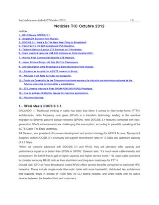 fam’s teleco news (Año3-Nº7/Octubre 2012)                                                            1/9

                                 Noticias TIC Octubre 2012
Indice:
1.- RFoG Meets DOCSIS 3.1.
2.- SingleSON Solution from Huawei.
3.- DOCSIS 3.1: Here’s To The Next New Thing In Broadband!
4.- Feds Fail To Hit Self-Designated IPv6 Deadline.
5.- Telecom Italia to Launch LTE Services on 7 November.
6.- Claro invertirá cerca de US$ 500 millones en Chile durante 2013.

7.- World's First Commercial Satellite LTE Network.

8.- Japan Airlines Brings JAL Sky Wi-Fi to Passengers.

9.- 2nd-Generation Ultra-Broadband E-Band Microwave from Huawei.

10.- Ericsson as supplier for 4G/LTE network in Brazil.

11.- Artículos Tech Note de redes de transporte.

12.- Fondo de Desarrollo de las Telecomunicaciones expone a la industria de telecomunicaciones de los
     futuros proyectos concursables y subsidiados.

13.- ZTE Unveils Industry’s First TWDM-PON (NG-PON2) Prototype.

14.- How to address WAN jitter issues for real-time applications.

15.- Próximos Eventos:



1.- RFoG Meets DOCSIS 3.1.
ORLANDO — Traditional thinking in cable has been that when it comes to fiber-to-the-home (FTTH)
architectures, radio frequency over glass (RFoG) is a transition technology leading to the eventual
migration to Ethernet passive optical networks (EPON). New DOCSIS 3.1 features combined with next-
generation RFoG enhancements are challenging this assumption, according to panelists speaking at the
SCTE Cable-Tec Expo yesterday.
Bill Dawson, vice president of business development and product strategy for ARRIS Access, Transport &
Supplies, noted DOCSIS 3.1 eventually will support downstream rates of 10 Gbps and upstream capacity
of 2.5 Gbps.
“When we combine advances with DOCSIS 3.1 and RFoG, they will ultimately offer capacity and
performance equal to or better than EPON or GPON,” Dawson said. “It’s much more cable-friendly and
evolutionary. It’s forklift-free to get to higher capacity and higher service levels.” He urged cable operators
to consider seriously RFoG both as their short-term and long-term roadmaps for FTTH.
Donald Gall, CTO at Pulse Broadband, noted RFoG offers several benefits compared to traditional HFC
networks. These include single-mode fiber-optic cable with more bandwidth, distributed tap architecture
that supports drops in excess of 1,000 feet, no CLI testing needed, and direct feeds with no active
devices between the headend/hub and customers.
 