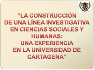 “LA CONSTRUCCIÓN DE UNA LÍNEA INVESTIGATIVA EN CIENCIAS SOCIALES Y HUMANAS: UNA EXPERIENCIA EN LA UNIVERSIDAD DE CARTAGENA” 