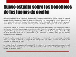Nuevo estudio sobre los beneficios de los juegos de acciónLa profesora de Ciencias del Cerebro y Cognitivas de la Universidad de Rochester Daphne Bavelier ha vuelto a destacar los beneficios de los juegos de acción en el cerebro. Esta vez destaca los efectos positivos en la visión, la atención y otros aspectos cognitivos, y concluye que los usuarios de videojuegos pueden completar ciertas tareas de atención, velocidad, precisión, visión y multitarea más rápido que los que no lo son.En concreto, Bavelier ha incidido en la sensibilidad a los contrastes, algo muy útil, por ejemplo, a la hora de conducir con niebla. Los jugadores pueden distinguir mejor diferencias entre grises. Además, los beneficios adquiridos tras jugar se mantienen mucho tiempo después: "Miramos el efecto de jugar con títulos de acción en esta habilidad visual de la sensibilidad a los contrastes, y hemos visto que los efectospueden durar hasta dos años.«Y sobre la multitarea, la profesora ha resaltado: "Vemos que normalmente la gente que no juega a títulos de acción, su tiempo de reacción se alargó en 200 milisegundos, que supone un 30% más. Pero en los jugadores, se alargó sólo un 10%.«JayPratt, profesor de psicología en la Universidad de Toronto, se ha centrado en que los juegos de acción casi pueden eliminar la ventaja que los varones han demostrado tradicionalmente frente a las mujeres en las pruebas de ubicación espacial.