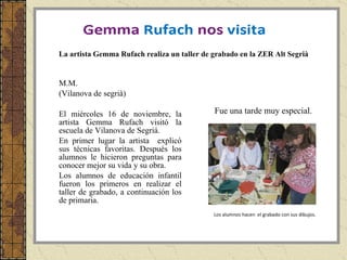 M.M. (Vilanova de segrià) El miércoles 16 de noviembre, la artista Gemma Rufach visitó la escuela de Vilanova de Segriá.  En primer lugar la artista  explicó sus técnicas favoritas. Después los alumnos le hicieron preguntas para conocer mejor su vida y su obra. Los alumnos de educación infantil fueron los primeros en realizar el taller de grabado, a continuación los de primaria. Los alumnos hacen  el grabado con sus dibujos. La artista Gemma Rufach realiza un taller de grabado en la ZER Alt Segrià Fue una tarde muy especial. 