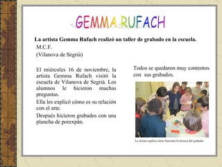 M.C.F. (Vilanova de Segrià) El miércoles 16 de noviembre, la artista Gemma Rufach visitó la escuela de Vilanova de Segriá. Los alumnos le hicieron muchas preguntas. Ella les explicó cómo es su relación con el arte. Después hicieron grabados con una plancha de porexpán. La artista Gemma Rufach realizó un taller de grabado en la escuela.  La artista explica cómo funciona la técnica del grabado. Todos se quedaron muy contentos con  sus grabados.  