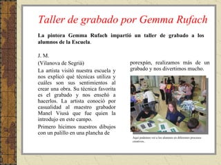 Taller de grabado por Gemma Rufach J. M. (Vilanova de Segrià) La artista visitó nuestra escuela y nos explicó qué técnicas utiliza y cuáles son sus sentimientos al crear una obra. Su técnica favorita es el grabado y nos enseñó a hacerlos. La artista conoció por casualidad al maestro grabador Manel Viusà que fue quien la introdujo en este campo. Primero hicimos nuestros dibujos con un palillo en una plancha de  porexpán, realizamos más de un grabado y nos divertimos mucho. La pintora Gemma Rufach impartió un taller de grabado a los alumnos de la Escuela . Aquí podemos ver a los alumnos en diferentes procesos creativos.. 