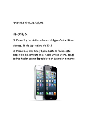 NOTICIA TECNOLÓGICO:



¡PHONE 5
El iPhone 5 ya está disponible en el Apple Online Store

Viernes, 28 de septiembre de 2012

El iPhone 5, el más fino y ligero hasta la fecha, está
disponible sin contrato en el Apple Online Store, donde
podrás hablar con un Especialista en cualquier momento.
 