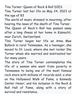 Tina Turner: Queen of Rock & Roll DIES
Tina Turner lost her life on May 24, 2023 at
the age of 83
The world of music dressed in mourning, after
hearing the news of the death of Tina Turner.
The Queen of Rock'n Roll has passed away
after a long illness at her home in Küsnacht,
near Zurich, Switzerland.
Tina Turner began her life as Anna Mae
Bullock in rural Tennessee. As a teenager, she
moved to St. Louis, where she met rocker Ike
Turner whom she married and mistreated her
for many years.
The story of Tina Turner contemplates the
life of a woman who went from poverty in
Tennessee to being one of the most famous
rock stars with millions of records sold; a star
on the Hollywood Walk of Fame; a Kennedy
Center Honor; and his inclusion in the Rock &
Roll Hall of Fame, along with a story of
survival and resistance.
 