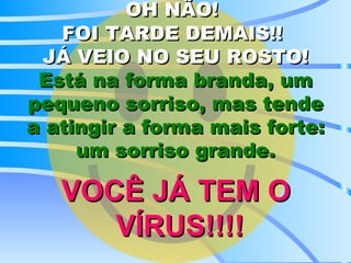 OH NÃO!   FOI TARDE DEMAIS!!  JÁ VEIO NO SEU ROSTO! Está na forma branda, um pequeno sorriso, mas tende a atingir a forma mais forte: um sorriso grande. VOCÊ JÁ TEM O  VÍRUS!!!! 