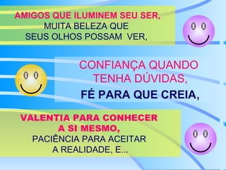AMIGOS QUE ILUMINEM SEU SER,  MUITA BELEZA QUE  SEUS OLHOS POSSAM  VER,  CONFIANÇA QUANDO  TENHA DÚVIDAS, FÉ PARA QUE CREIA , VALENTIA PARA CONHECER  A SI MESMO,  PACIÊNCIA PARA ACEITAR  A REALIDADE, E... 