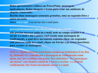 Belas apresentações (slides) em PowerPoint, mensagens motivadoras, lindas imagens e textos para criar um ambiente de alegria e bem-estar. Receba duas mensagens semanais gratuitas, uma na segunda-feira e outra na sexta. Basta  clicar aqui  e ou enviar um e-mail para:    [email_address]   não precisa escrever nada no e-mail, nem no campo assunto é só enviar o e-mail e daí a pouco você recebe uma mensagem de confirmação, a qual deve novamente somente clicar em responder sem escrever nada no e-mail, clique em Enviar e já estará inscrito(a) para receber as mensagens.  NOTA: Alguns sistemas Anti-Spam antigos ou ineficientes (Uol, Bol, Ig, Hotmail, etc ) classificam a mensagem de confirmação como spam, por isso verifique sua pasta “lixo eletrônico” ou “mensagens em massa” caso demore (mais de 1 hora) a receber  o e-mail de confirmação. Ou Tente novamente enviar o e-mail. 