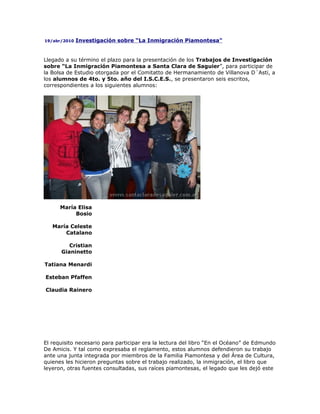 19/abr/2010   Investigación sobre “La Inmigración Piamontesa"


Llegado a su término el plazo para la presentación de los Trabajos de Investigación
sobre “La Inmigración Piamontesa a Santa Clara de Saguier”, para participar de
la Bolsa de Estudio otorgada por el Comitatto de Hermanamiento de Villanova D´Asti, a
los alumnos de 4to. y 5to. año del I.S.C.E.S., se presentaron seis escritos,
correspondientes a los siguientes alumnos:




      María Elisa
           Bosio

   María Celeste
       Catalano

         Cristian
      Gianinetto

Tatiana Menardi

Esteban Pfaffen

Claudia Rainero




El requisito necesario para participar era la lectura del libro “En el Océano” de Edmundo
De Amicis. Y tal como expresaba el reglamento, estos alumnos defendieron su trabajo
ante una junta integrada por miembros de la Familia Piamontesa y del Área de Cultura,
quienes les hicieron preguntas sobre el trabajo realizado, la inmigración, el libro que
leyeron, otras fuentes consultadas, sus raíces piamontesas, el legado que les dejó este
 