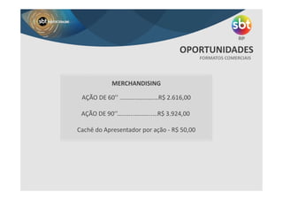 FORMATOS COMERCIAIS
OPORTUNIDADES
MERCHANDISING
AÇÃO DE 60’’ .......................R$ 2.616,00
AÇÃO DE 90’’........................R$ 3.924,00
Cachê do Apresentador por ação - R$ 50,00
 