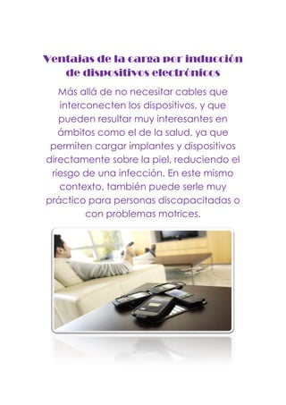 Ventajas de la carga por inducción
de dispositivos electrónicos
Más allá de no necesitar cables que
interconecten los dispositivos, y que
pueden resultar muy interesantes en
ámbitos como el de la salud, ya que
permiten cargar implantes y dispositivos
directamente sobre la piel, reduciendo el
riesgo de una infección. En este mismo
contexto, también puede serle muy
práctico para personas discapacitadas o
con problemas motrices.
 