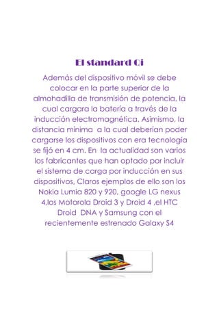 El standard Qi
Además del dispositivo móvil se debe
colocar en la parte superior de la
almohadilla de transmisión de potencia, la
cual cargara la batería a través de la
inducción electromagnética. Asimismo, la
distancia mínima a la cual deberían poder
cargarse los dispositivos con era tecnología
se fijó en 4 cm. En la actualidad son varios
los fabricantes que han optado por incluir
el sistema de carga por inducción en sus
dispositivos, Claros ejemplos de ello son los
Nokia Lumia 820 y 920, google LG nexus
4,los Motorola Droid 3 y Droid 4 ,el HTC
Droid DNA y Samsung con el
recientemente estrenado Galaxy S4
 