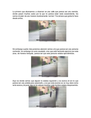 Lo primero que alcanzamos a observar es una calle que parece ser una avenida,
donde pasan muchos autos por la que no parece estar nada sorprendente, los
carros circulan de una manera durativamente normal. Y la cámara que graba lo hace
desde arriba.
Sin embargo cuanto más ponemos atención vemos a lo que parece ser una persona
corriendo, sin embargo no corre asustado, sino que está haciendo ejercicio por esta
zona, de manera tranquila, parece ser que esta persona estaba ejercitándose.
Aquí es donde vemos que alguien lo estaba siguiendo y se acerca al con lo que
parece ser una pistola para asesinarlo, y es que esta escena se ve muy clara como
se le acerca y le pone algo en la cabeza mientras este hombre estaba desprevenido.
 