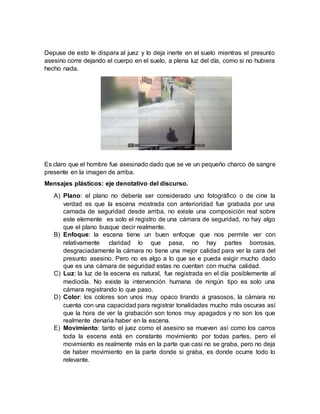 Depuse de esto le dispara al juez y lo deja inerte en el suelo mientras el presunto
asesino corre dejando el cuerpo en el suelo, a plena luz del día, como si no hubiera
hecho nada.
Es claro que el hombre fue asesinado dado que se ve un pequeño charco de sangre
presente en la imagen de arriba.
Mensajes plásticos: eje denotativo del discurso.
A) Plano: el plano no debería ser considerado uno fotográfico o de cine la
verdad es que la escena mostrada con anterioridad fue grabada por una
camada de seguridad desde arriba, no existe una composición real sobre
este elemente es solo el registro de una cámara de seguridad, no hay algo
que el plano busque decir realmente.
B) Enfoque: la escena tiene un buen enfoque que nos permite ver con
relativamente claridad lo que pasa, no hay partes borrosas,
desgraciadamente la cámara no tiene una mejor calidad para ver la cara del
presunto asesino. Pero no es algo a lo que se e pueda exigir mucho dado
que es una cámara de seguridad estas no cuentan con mucha calidad.
C) Luz: la luz de la escena es natural, fue registrada en el día posiblemente al
mediodía. No existe la intervención humana de ningún tipo es solo una
cámara registrando lo que paso.
D) Color: los colores son unos muy opaco tirando a grasosos, la cámara no
cuenta con una capacidad para registrar tonalidades mucho más oscuras así
que la hora de ver la grabación son tonos muy apagados y no son los que
realmente denaria haber en la escena.
E) Movimiento: tanto el juez como el asesino se mueven así como los carros
toda la escena está en constante movimiento por todas partes, pero el
movimiento es realmente más en la parte que casi no se graba, pero no deja
de haber movimiento en la parte donde si graba, es donde ocurre todo lo
relevante.
 