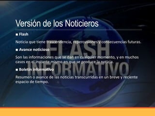 Versión de los Noticieros
■ Flash
Noticia que tiene trascendencia, repercusiones y consecuencias futuras.
■ Avance noticioso
Son las informaciones que se dan en cualquier momento, y en muchos
casos en el instante mismo en que se produce la noticia.
■ Boletín informativo
Resumen o avance de las noticias transcurridas en un breve y reciente
espacio de tiempo.
 