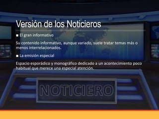 Versión de los Noticieros
■ El gran informativo
Su contenido informativo, aunque variado, suele tratar temas más o
menos interrelacionados.
■ La emisión especial
Espacio esporádico y monográfico dedicado a un acontecimiento poco
habitual que merece una especial atención.
 