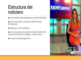Estructura del
noticiero
■ La entrada del programa o presentación.
■ Los sumarios o avance informativo
(Titulares).
■ Bloques y las noticias.
■ Los recursos para atraer la atención del
oyente (Cortinas, ráfagas, cuñas, etc.).
■ El cierre del programa.
 