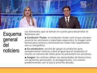 Esquema
general
del
noticiero
Los elementos que se toman en cuenta para desarrollar el
Noticiero son:
■ Conductor Titular: el conductor titular será el que siempre
anuncie las secciones y reportajes especiales, la imagen será
formal pero amena y comentara las notas más importantes
con su compañera.
■ Co-conductora: servirá de apoyo al conductor para
complementar noticias y dará al igual que el conductor el
mismo un número de notas pero no presentara las secciones.
■ Imagen: las noticias deben ser presentadas de forma clara,
sin opiniones personales, ni protagonismos. Los colores
predominantes son el azul y amarillo dorado.
 