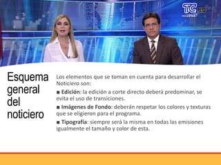 Esquema
general
del
noticiero
Los elementos que se toman en cuenta para desarrollar el
Noticiero son:
■ Edición: la edición a corte directo deberá predominar, se
evita el uso de transiciones.
■ Imágenes de Fondo: deberán respetar los colores y texturas
que se eligieron para el programa.
■ Tipografía: siempre será la misma en todas las emisiones
igualmente el tamaño y color de esta.
 