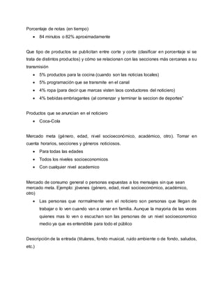Porcentaje de notas (en tiempo)
 84 minutos o 82% aproximadamente
Que tipo de productos se publicitan entre corte y corte (clasificar en porcentaje si se
trata de distintos productos) y cómo se relacionan con las secciones más cercanas a su
transmisión
 5% productos para la cocina (cuando son las noticias locales)
 5% programación que se transmite en el canal
 4% ropa (para decir que marcas visten laos conductores del noticiero)
 4% bebidas embriagantes (al comenzar y terminar la seccion de deportes”
Productos que se anuncian en el noticiero
 Coca-Cola
Mercado meta (género, edad, nivel socioeconómico, académico, otro). Tomar en
cuenta horarios, secciones y géneros noticiosos.
 Para todas las edades
 Todos los niveles socioeconomicos
 Con cualquier nivel academico
Mercado de consumo general o personas expuestas a los mensajes sin que sean
mercado meta. Ejemplo: jóvenes (género, edad, nivel socioeconómico, académico,
otro)
 Las personas que normalmente ven el noticiero son personas que llegan de
trabajar o lo ven cuando van a cenar en familia. Aunque la mayoria de las veces
quienes mas lo ven o escuchan son las personas de un nivel socioeconomico
medio ya que es entendible para todo el público
Descripción de la entrada (titulares, fondo musical, ruido ambiente o de fondo, saludos,
etc.)
 