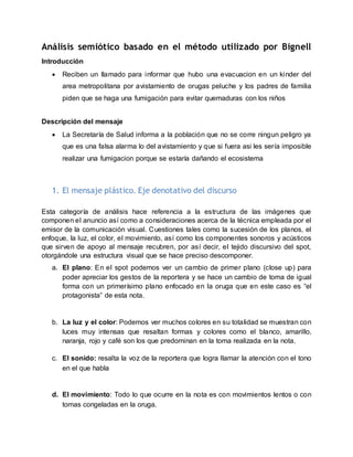 Análisis semiótico basado en el método utilizado por Bignell
Introducción
 Reciben un llamado para informar que hubo una evacuacion en un kinder del
area metropolitana por avistamiento de orugas peluche y los padres de familia
piden que se haga una fumigación para evitar quemaduras con los niños
Descripción del mensaje
 La Secretaría de Salud informa a la población que no se corre ningun peligro ya
que es una falsa alarma lo del avistamiento y que si fuera asi les sería imposible
realizar una fumigacion porque se estaría dañando el ecosistema
1. El mensaje plástico. Eje denotativo del discurso
Esta categoría de análisis hace referencia a la estructura de las imágenes que
componen el anuncio así como a consideraciones acerca de la técnica empleada por el
emisor de la comunicación visual. Cuestiones tales como la sucesión de los planos, el
enfoque, la luz, el color, el movimiento, así como los componentes sonoros y acústicos
que sirven de apoyo al mensaje recubren, por así decir, el tejido discursivo del spot,
otorgándole una estructura visual que se hace preciso descomponer.
a. El plano: En el spot podemos ver un cambio de primer plano (close up) para
poder apreciar los gestos de la reportera y se hace un cambio de toma de igual
forma con un primerísimo plano enfocado en la oruga que en este caso es “el
protagonista” de esta nota.
b. La luz y el color: Podemos ver muchos colores en su totalidad se muestran con
luces muy intensas que resaltan formas y colores como el blanco, amarillo,
naranja, rojo y café son los que predominan en la toma realizada en la nota.
c. El sonido: resalta la voz de la reportera que logra llamar la atención con el tono
en el que habla
d. El movimiento: Todo lo que ocurre en la nota es con movimientos lentos o con
tomas congeladas en la oruga.
 