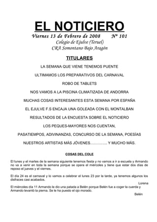 EL NOTICIERO
Viernes 13 de Febrero de 2008 Nº 101
Colegio de Ejulve (Teruel)
CRA Somontano Bajo Aragón
TITULARES
LA SEMANA QUE VIENE TENEMOS PUENTE
ULTIMAMOS LOS PREPARATIVOS DEL CARNAVAL
ROBO DE TABLETS
NOS VAMOS A LA PISCINA CLIMATIZADA DE ANDORRA
MUCHAS COSAS INTERESANTES ESTA SEMANA POR ESPAÑA
EL EJULVE F.S ENCAJA UNA GOLEADA CON EL MONTALBAN
RESULTADOS DE LA ENCUESTA SOBRE EL NOTICIERO
LOS PEQUES-MAYORES NOS CUENTAN,
PASATIEMPOS, ADIVINANZAS, CONCURSO DE LA SEMANA, POESÍAS
NUESTROS ARTISTAS MÁS JÓVENES………….. Y MUCHO MÁS.
COSAS DEL COLE
El lunes y el martes de la semana siguiente tenemos fiesta y no vamos a ir a escuela y Armando
no va a venir en toda la semana porque se opera el miércoles y tiene que estar dos días de
reposo el jueves y el viernes.
El día 24 es el carnaval y lo vamos a celebrar el lunes 23 por la tarde, ya tenemos algunos los
disfraces casi acabados.
Lorena
El miércoles día 11 Armando le dio una patada a Belén porque Belén fue a coger la cuerda y
Armando levantó la pierna. Se le ha puesto el ojo morado.
Belén
 