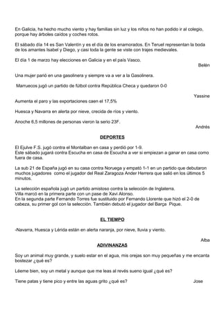 En Galicia, ha hecho mucho viento y hay familias sin luz y los niños no han podido ir al colegio,
porque hay árboles caídos y coches rotos.
El sábado día 14 es San Valentín y es el día de los enamorados. En Teruel representan la boda
de los amantes Isabel y Diego, y casi toda la gente se viste con trajes medievales.
El día 1 de marzo hay elecciones en Galicia y en el país Vasco.
Belén
Una mujer parió en una gasolinera y siempre va a ver a la Gasolinera.
Marruecos jugó un partido de fútbol contra República Checa y quedaron 0-0
Yassine
Aumenta el paro y las exportaciones caen el 17,5%
Huesca y Navarra en alerta por nieve, crecida de ríos y viento.
Anoche 6,5 millones de personas vieron la serio 23F.
Andrés
DEPORTES
El Ejulve F.S. jugó contra el Montalban en casa y perdió por 1-9.
Este sábado jugará contra Escucha en casa de Escucha a ver si empiezan a ganar en casa como
fuera de casa.
La sub 21 de España jugó en su casa contra Noruega y empató 1-1 en un partido que debutaron
muchos jugadores como el jugador del Real Zaragoza Ander Herrera que salió en los últimos 5
minutos.
La selección española jugó un partido amistoso contra la selección de Inglaterra.
Villa marcó en la primera parte con un pase de Xavi Alonso.
En la segunda parte Fernando Torres fue sustituido por Fernando Llorente que hizó el 2-0 de
cabeza, su primer gol con la selección. También debutó el jugador del Barça Pique.
EL TIEMPO
-Navarra, Huesca y Lérida están en alerta naranja, por nieve, lluvia y viento.
Alba
ADIVINANZAS
Soy un animal muy grande, y suelo estar en el agua, mis orejas son muy pequeñas y me encanta
bostezar ¿qué es?
Léeme bien, soy un metal y aunque que me leas al revés sueno igual ¿qué es?
Tiene patas y tiene pico y entre las aguas grito ¿qué es? Jose
 