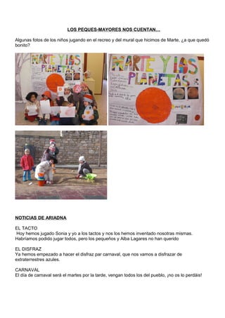 LOS PEQUES-MAYORES NOS CUENTAN…
Algunas fotos de los niños jugando en el recreo y del mural que hicimos de Marte, ¿a que quedó
bonito?
NOTICIAS DE ARIADNA
EL TACTO
Hoy hemos jugado Sonia y yo a los tactos y nos los hemos inventado nosotras mismas.
Habríamos podido jugar todos, pero los pequeños y Alba Lagares no han querido
EL DISFRAZ
Ya hemos empezado a hacer el disfraz par carnaval, que nos vamos a disfrazar de
extraterrestres azules.
CARNAVAL
El día de carnaval será el martes por la tarde, vengan todos los del pueblo, ¡no os lo perdáis!
 