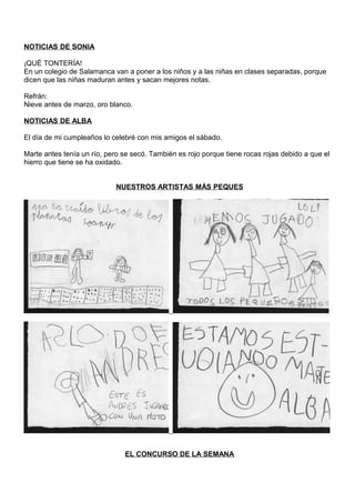 NOTICIAS DE SONIA
¡QUÉ TONTERÍA!
En un colegio de Salamanca van a poner a los niños y a las niñas en clases separadas, porque
dicen que las niñas maduran antes y sacan mejores notas.
Refrán:
Nieve antes de marzo, oro blanco.
NOTICIAS DE ALBA
El día de mi cumpleaños lo celebré con mis amigos el sábado.
Marte antes tenía un río, pero se secó. También es rojo porque tiene rocas rojas debido a que el
hierro que tiene se ha oxidado.
NUESTROS ARTISTAS MÁS PEQUES
EL CONCURSO DE LA SEMANA
 