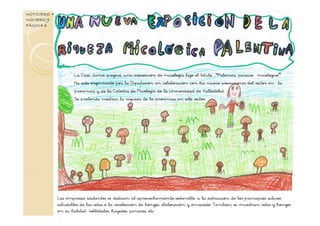 La Casa Junco acogerá una exposición de micología bajo el título “Palencia, paraíso micológico”.
Ha sido organizado por la Diputación en colaboración con las nueve asociaciones del sector en la
provincia y de la Cátedra de Micología de la Universidad de Valladolid.
Se pretende mostrar la riqueza de la provincia en este sector.
NOTICIERO +
NÚMERO 9
PÁGINA 3
Las empresas asistentes se dedican al aprovechamiento sostenible, a la extracción de los principios activos
saludables de las setas o la recolección de hongos, elaboración y envasado. También se muestran setas y hongos
en su hábitat: robledales, hayedos, pinares, etc.
 