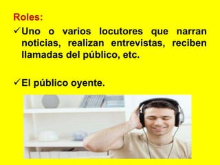 Roles:
Uno o varios locutores que narran
noticias, realizan entrevistas, reciben
llamadas del público, etc.
El público oyente.