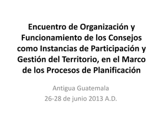 Encuentro de Organización y
Funcionamiento de los Consejos
como Instancias de Participación y
Gestión del Territorio, en el Marco
de los Procesos de Planificación
Antigua Guatemala
26-28 de junio 2013 A.D.

 