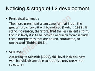 Noticing & stage of L2 development
• Perceptual salience :
The more prominent a language form at input, the
greater the chance it will be noticed (Skehan, 1998). It
stands to reason, therefore, that the less salient a form,
the less likely it is to be noticed and such forms include
those morphemes that are bound, contracted, or
unstressed (Slobin, 1985).
• Skill level :
According to Schmidt (1990), skill level includes how
well individuals are able to routinize previously met
structures
 