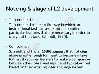 Noticing & stage of L2 development
• Task demand :
Task demand refers to the way in which an
instructional task causes learners to notice
particular features that are necessary in order to
carry out that task (Schmidt, 1990).
• Comparing :
Schmidt and Frota (1986) suggest that noticing
alone is not enough for input to become intake.
Rather, it requires learners to make a comparison
between their observed input and typical output
based on their existing interlanguage system.
 