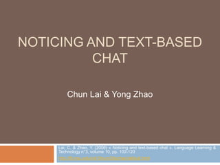 NOTICING AND TEXT-BASED 
CHAT 
Chun Lai & Yong Zhao 
Lai, C. & Zhao, Y. (2006) « Noticing and text-based chat ». Language Learning & 
Technology n°3, volume 10, pp. 102-120 
http://llt.msu.edu/vol10num3/laizhao/default.html 
 