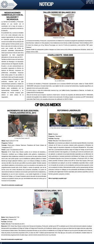 JUEVES
                                                                                                                                                                                                        27.12.12




  NEGOCIACIONES                                                                              TALLER CIERRE DE BALANCE 2012
COMERCIALES CON EL
    SALVADOR Y
    NICARAGUA
La Cámara de Industrias y Producción
participó    en    una      reunión     con        el
coordinador de la mesa de acceso a
mercado de la negociación comercial con
El Salvador.
El coordinador dio a conocer el resultado
de la mini ronda efectuada entre los
equipos negociadores de ambos países                                                                                         Participantes durante el taller.
en noviembre pasado, en la que se
                                                          La Cámara de Industrias y Producción, conjuntamente con Intelecto S.A, empresa encargada de capacitación empresarial en
avanzó en la revisión de los productos del
                                                          área financiera, realizaron en días pasados en las instalaciones de la Cámara, el taller denominado “Cierre de Balance 2012”.
ámbito agrícola. Se tiene previsto que se
                                                          El mismo fue dictado por el Ing. Marcos Puruncajas con más de 15 años de experiencia y autor del libro “NIIF casos
lleve a cabo otra mini ronda en el mes de
                                                          Prácticos”.
enero para revisión del ámbito de
                                                          Durante el taller los participantes pudieron despejar sus dudas acerca de las últimas actualizaciones tributarias, cálculo del
productos industriales. Adicionalmente
                                                          anticipo mínimo e ISD.
indicó que la tercera ronda de cierre de la
negociación       se     tiene    programada                                                                CHARLA ISO/TS 16949:2009
efectuarla en el mes de marzo de 2013.
También se informó que en el marco de la
adhesión de Nicaragua a la Asociación
Latinoamericana de Integración (ALADI),
Ecuador y el país centroamericano se
encuentran negociando la Nómina de
Apertura de Mercado, mecanismo de
preferencias      arancelarias        recíprocas
entre ambos países. En ese sentido el
coordinador indicó que Ecuador presentó
una lista de interés a Nicaragua con 204
                                                                                                                                     Ing. Luis Saltillo Amador.
productos,       mientras     que      el        país
centroamericano presentó un listado de                      La Cámara de Industrias y Producción cojuntamente con la empresa AENOR del Ecuador, realizó la “Charla ISO/TS
325 ítems. Finalmente se acordó que los                     16949:2009” enfocada en el sector Automotriz, cuyo objetivo fue dar a conocer los fundamentos, requisitos específicos y la
listados serán socializados con los                         aplicación de la norma para dicho sector.
representantes         empresariales        y     se        El evento estuvo a cargo del conferencista mexicano Ing. Luis Saltillo Amador, Especialista en Sistemas de Gestión de
trabajará de manera conjunta para                           Calidad ISO/TS & Aeroespacial.
obtener     un     cierre    exitoso        de     la       Otros de los temas que se toparon durante la charla fueron: Conocer los requisitos del referencial ISO/TS 16949:2009;
negociación.                                                evolución de la gestión de la calidad en el sector de la automoción. El enfoque basado en procesos por IATF (International
                                                            Automotive Task Force); y los requisitos del proceso de certificación en ISO/TS 16949.




                                                                           CIP EN LOS MEDIOS
             INCREMENTO DE SUELDOS PARA                                                                                                    REFORMAS LABORALES
               TRABAJADORES EN EL 2013
2




                                                                                                                  Dr. Pablo Dávila Jaramillo, Presidente Ejecutivo CIP.   Dr. Xavier Sisa, Director Jurídico CIP.



2
                                                                                                              Medio: Ecuavisa
                                                                                                              Programa: “Televistazo”
                             Dr. Xavier Sisa, Director Jurídico CIP.                                          Formato: Reportaje
Medio: Radio Centro 97.7 F.M.                                                                                 Fecha: Miércoles 19 de diciembre de 2012
Programa: “Notihoy”                                                                                           Resumen: Las empresas que apliquen una jornada especial diferente a la jornada
Formato: Panel junto a Mesías Tatamuez, Presidente del Frente Unitario de                                     ordinaria de 40 horas a la semana, deberán pedir autorización al Ministerio de
Trabajadores (FUT)                                                                                            Trabajo, según el mecanismo dispuesto en el Acuerdo Ministerial No. 169 emitido
Fecha: Lunes 17 de diciembre de 2012                                                                          este mes. La jornada laboral ordinaria, según el Código de Trabajo, es de 40 horas
Resumen: El Dr. Xavier Sisa, Director Jurídico de la Cámara de Industrias y                                   semanales durante 5 días seguidos y no necesita por lo tanto de autorización para
Producción, manifestó que el diálogo tripartito entre gobierno, empleadores y                                 ser aplicada. La aplicación de jornadas laborales especiales que se diferencien de
trabajadores debe fortalecerse mediante la concurrencia de estos actores durante                              estos parámetros sí necesita autorización del Ministerio de Trabajo, así lo confirma
todo el año, esto podrá ayudar a que se establezcan políticas públicas en materia                             el Presidente Ejecutivo de la Cámara de Industrias y Producción (CIP), Dr. Pablo
laboral que tengan aplicación efectiva y que no se reduzca el diálogo a la última                             Dávila Jaramillo. El Director Jurídico de la CIP, Dr. Xavier Sisa Cepeda, afirmó que
semana del último mes del año para definir el aumento salarial. También expresó                               los empleadores que apliquen una de las modalidades especiales deben cumplir
que la fijación salarial es un tema técnico y que no se resuelve en dos sesiones, sino                        con el requisito de concertar con los empleados cual es la jornada especial y contar
progresivamente durante todo el año. Añadió a manera de ejemplo, que de las                                   con la aceptación de éstos. Adicionalmente señaló, que los representantes del área
formas como han venido discutiendo las comisiones sectoriales, se puede ver                                   productiva continúan en diálogos con las autoridades del Ministerio de Relaciones
claramente el interés de mantener comunicación permanente entre empleadores y                                 Laborales para reglamentar horarios especiales para sectores específicos como el
trabajadores en pos de crear consensos, y que existen legalmente un Consejo                                   florícola, ganadero, pesquero y turístico.
Nacional de Trabajo y un Consejo Ciudadano para la discusión de temas laborales
creados por el gobierno actual, pero que lamentablemente estos son entes que no                               Mire el reportaje completo aquí
funcionan en la actualidad.


Escuche la entrevista completa aquí



                                                                          INCREMENTO SALARIAL 2013




                                                                                     Dr. Xavier Sisa, Director Jurídico de la CIP.

Medio: Radio Majestad 89.7 F.M.
Programa: “A primera hora”
Formato: Entrevista
Fecha: Miércoles 19 de diciembre de 2012
Resumen: El Dr. Xavier Sisa, Director Jurídico de la Cámara de Industrias y Producción, señaló que la CIP ha solicitado que en el tema del incremento salarial, se aplique
directamente lo que establece el Código de Trabajo, el Código de la Producción y la Constitución, debido a que son la base que determinan las reglas sobre las cuales debe
incrementarse el salario básico. Sisa planteó la propuesta del sector, la cual, acorde a lo establecido en el Código del Trabajo es que el aumento del salario sea en base al
índice de precios al consumidor proyectado (3.8%), es decir de USD 11 dólares aproximadamente. El Dr. Sisa dijo que, de acuerdo a la Constitución, el salario básico ha
ido acercándose progresivamente al salario digno, siendo la brecha actual entre los dos muy reducida.


Escuche la entrevista completa aquí


2
 