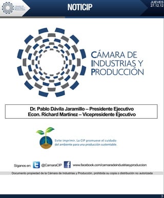 JUEVES
                                                                                                          27.12.12




             Dr. Pablo Dávila Jaramillo – Presidente Ejecutivo
            Econ. Richard Martínez – Vicepresidente Ejecutivo




 Síganos en:          @CamaraCIP              www.facebook.com/camaradeindustriasyproduccion

Documento propiedad de la Cámara de Industrias y Producción, prohibida su copia o distribución no autorizada




                                                                                                                3
 