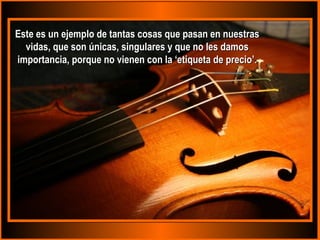 Este es un ejemplo de tantas ccoossaass qquuee ppaassaann eenn nnuueessttrraass 
vviiddaass,, qquuee ssoonn úúnniiccaass,, ssiinngguullaarreess yy qquuee nnoo lleess ddaammooss 
iimmppoorrttaanncciiaa,, ppoorrqquuee nnoo vviieenneenn ccoonn llaa ‘‘eettiiqquueettaa ddee pprreecciioo’’.. 
 