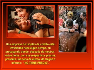 Una empresa ddee ttaarrjjeettaass ddee ccrrééddiittoo eessttáá 
iinnvviirrttiieennddoo hhaaccee aallggúúnn ttiieemmppoo,, eenn 
pprrooppaaggaannddaa ddoonnddee,, ddeessppuuééss ddee mmoossttrraarr 
vvaarriiooss íítteemmss,, ccoonn ssuuss rreessppeeccttiivvooss pprreecciiooss,, 
pprreesseennttaa uunnaa cceennaa ddee aaffeeccttoo,, ddee aalleeggrrííaa ee 
iinnffoorrmmaa:: ““NNOO TTIIEENNEE PPRREECCIIOO””.. 
 